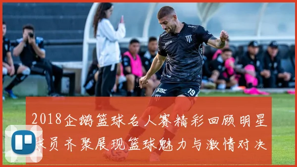 2018企鹅篮球名人赛精彩回顾明星球员齐聚展现篮球魅力与激情对决