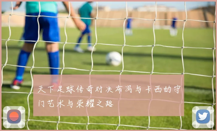 天下足球传奇对决布冯与卡西的守门艺术与荣耀之路