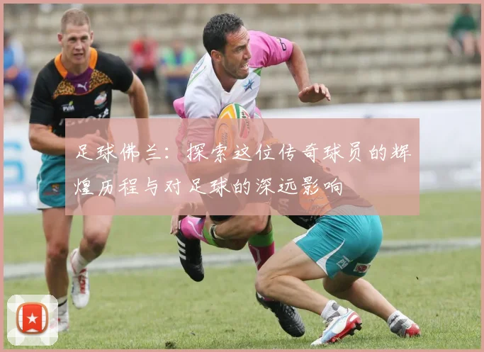 足球佛兰：探索这位传奇球员的辉煌历程与对足球的深远影响