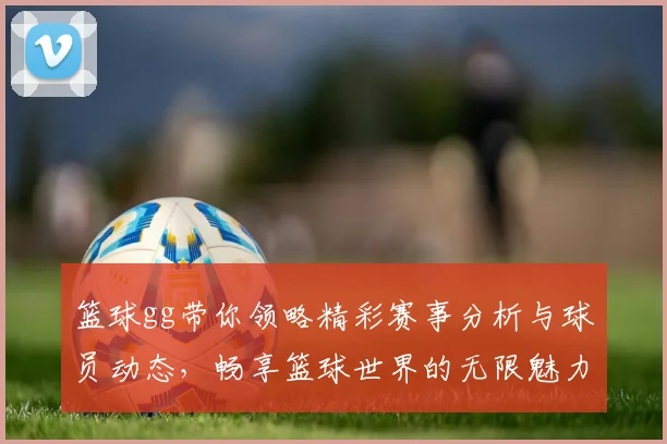 篮球gg带你领略精彩赛事分析与球员动态，畅享篮球世界的无限魅力与激情