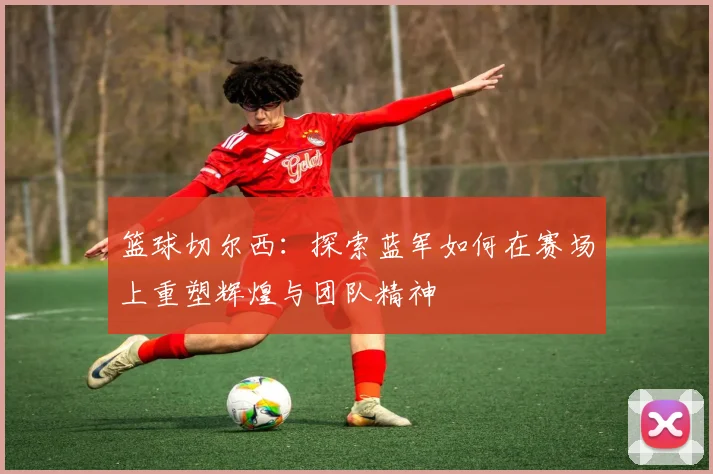 篮球切尔西：探索蓝军如何在赛场上重塑辉煌与团队精神