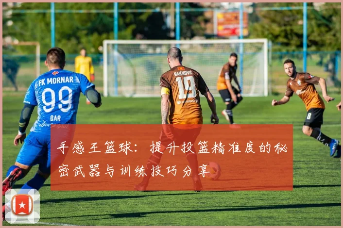 手感王篮球：提升投篮精准度的秘密武器与训练技巧分享