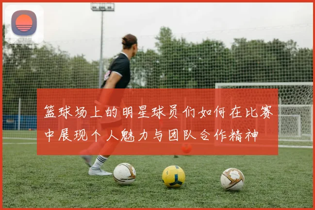 篮球场上的明星球员们如何在比赛中展现个人魅力与团队合作精神