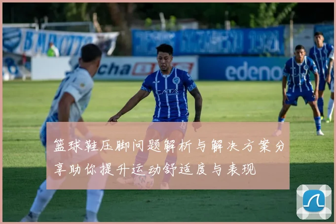 篮球鞋压脚问题解析与解决方案分享助你提升运动舒适度与表现