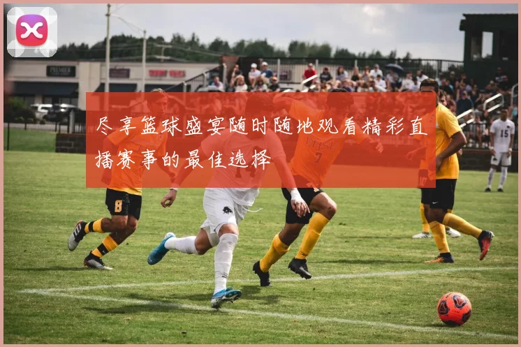 尽享篮球盛宴随时随地观看精彩直播赛事的最佳选择