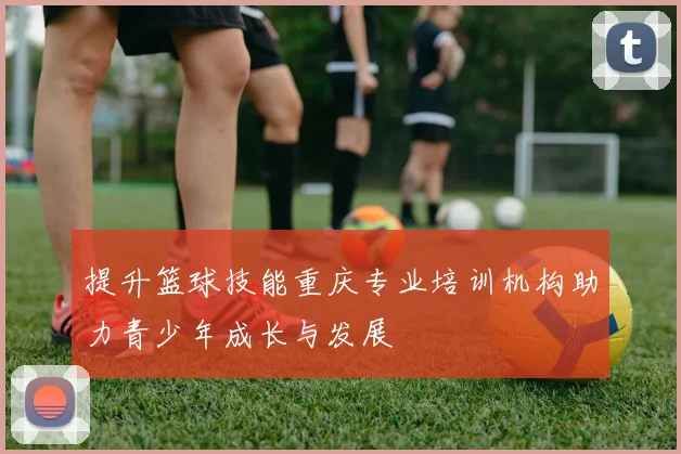 提升篮球技能重庆专业培训机构助力青少年成长与发展